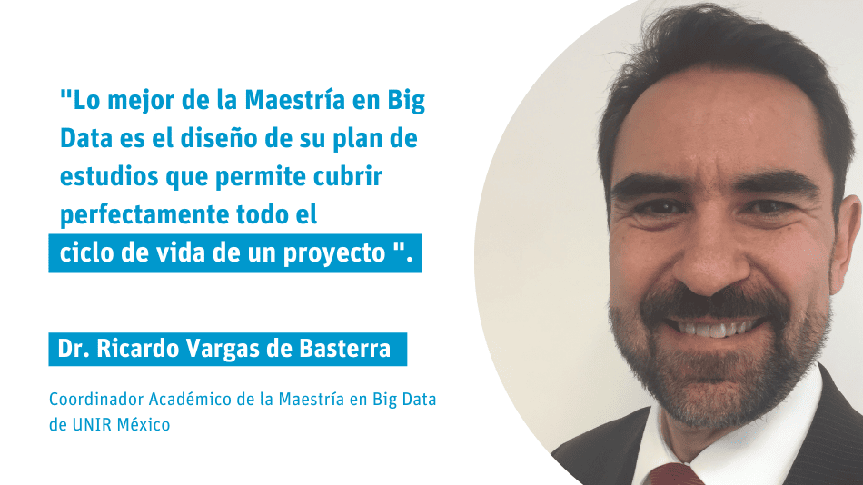 Dr. Ricardo Vargas de Basterra Coordinador Académico de la Maestría en Big Data de UNIR México "Lo mejor de la Maestría en Big Data es el diseño de su plan de estudios que permite cubrir perfectamente todo el ciclo de vida de un proyecto ".